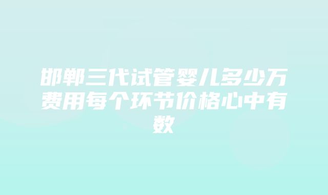 邯郸三代试管婴儿多少万费用每个环节价格心中有数