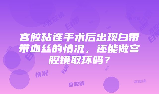 宫腔粘连手术后出现白带带血丝的情况，还能做宫腔镜取环吗？