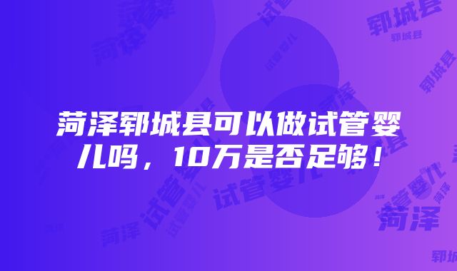 菏泽郓城县可以做试管婴儿吗，10万是否足够！