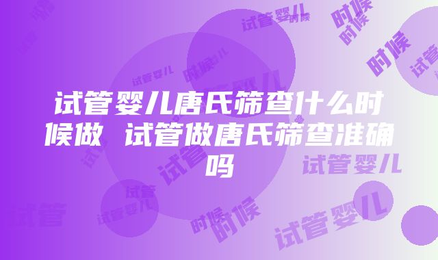 试管婴儿唐氏筛查什么时候做 试管做唐氏筛查准确吗