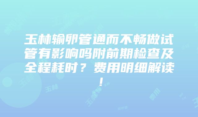 玉林输卵管通而不畅做试管有影响吗附前期检查及全程耗时？费用明细解读！