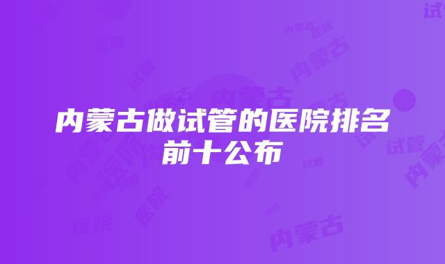 内蒙古做试管的医院排名前十公布