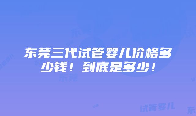 东莞三代试管婴儿价格多少钱！到底是多少！