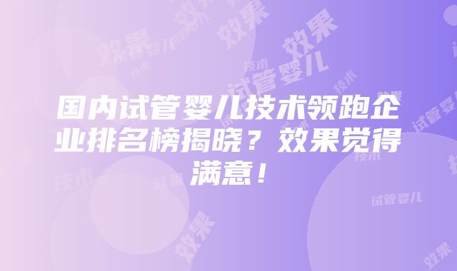 国内试管婴儿技术领跑企业排名榜揭晓？效果觉得满意！