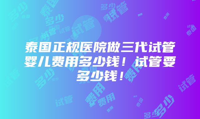 泰国正规医院做三代试管婴儿费用多少钱！试管要多少钱！