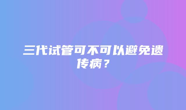 三代试管可不可以避免遗传病？