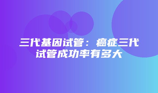 三代基因试管：癌症三代试管成功率有多大