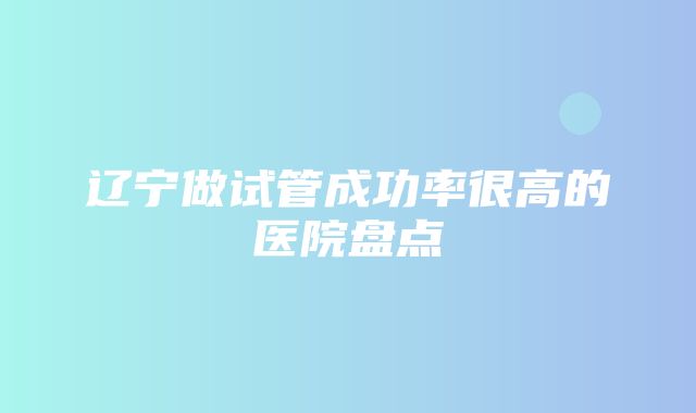 辽宁做试管成功率很高的医院盘点