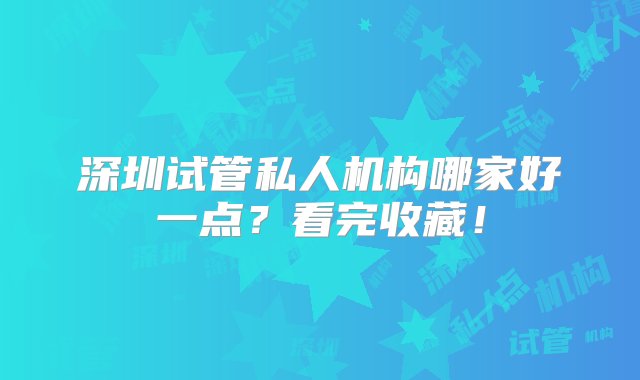 深圳试管私人机构哪家好一点？看完收藏！