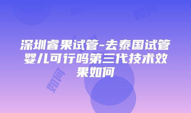 深圳睿果试管-去泰国试管婴儿可行吗第三代技术效果如何