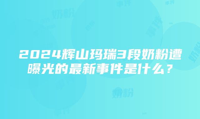 2024辉山玛瑞3段奶粉遭曝光的最新事件是什么？