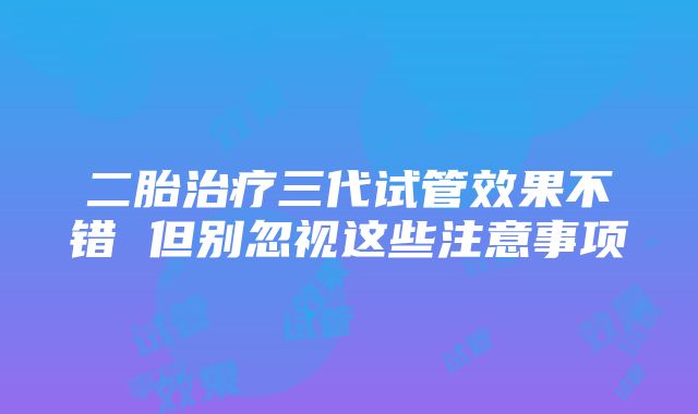 二胎治疗三代试管效果不错 但别忽视这些注意事项