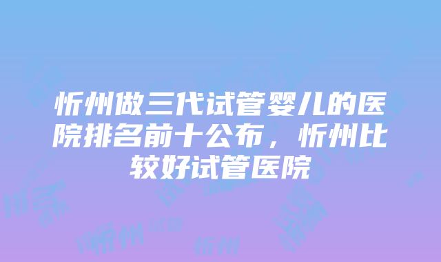 忻州做三代试管婴儿的医院排名前十公布，忻州比较好试管医院