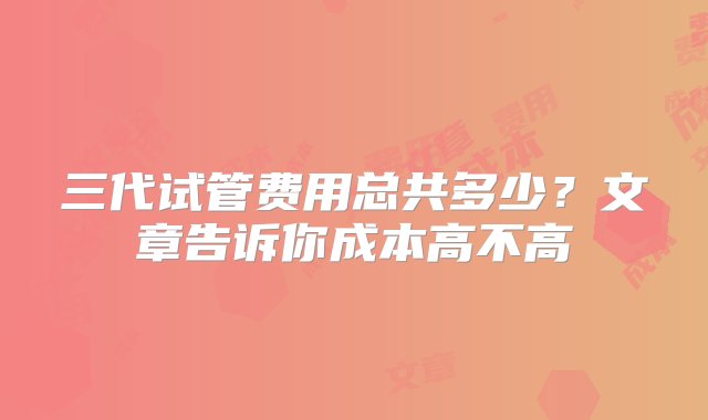 三代试管费用总共多少？文章告诉你成本高不高