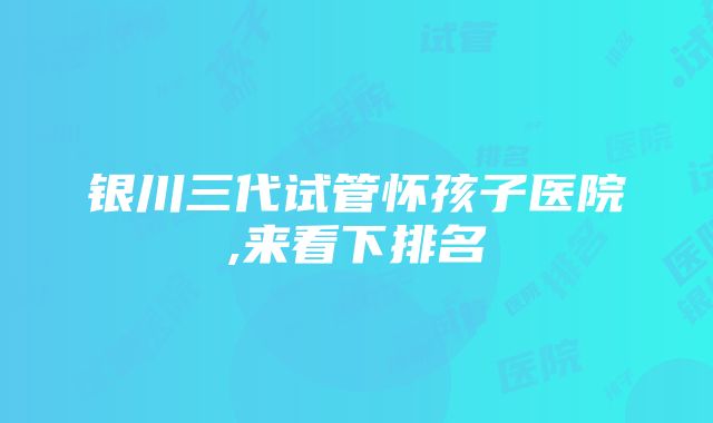 银川三代试管怀孩子医院,来看下排名