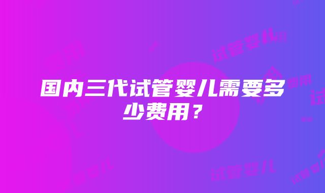 国内三代试管婴儿需要多少费用？