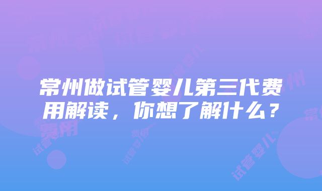 常州做试管婴儿第三代费用解读，你想了解什么？