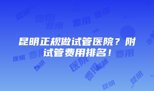 昆明正规做试管医院？附试管费用排名！