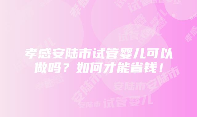 孝感安陆市试管婴儿可以做吗？如何才能省钱！