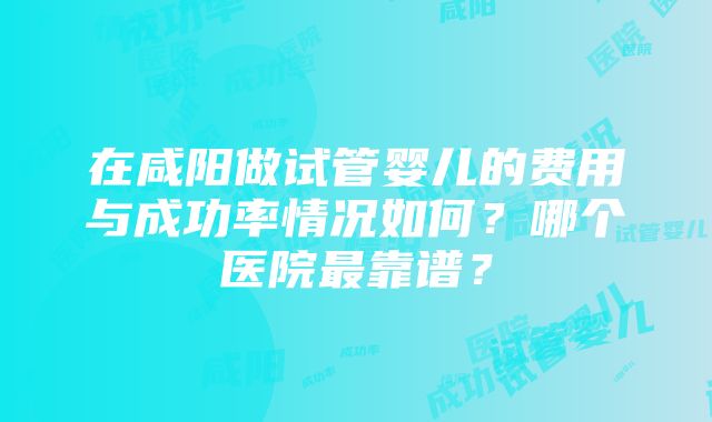 在咸阳做试管婴儿的费用与成功率情况如何？哪个医院最靠谱？