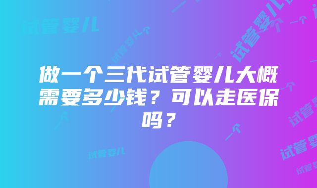 做一个三代试管婴儿大概需要多少钱？可以走医保吗？