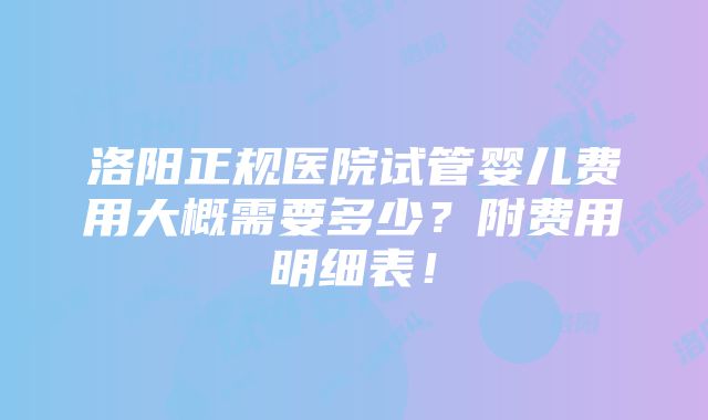 洛阳正规医院试管婴儿费用大概需要多少？附费用明细表！