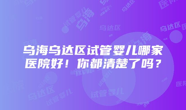 乌海乌达区试管婴儿哪家医院好！你都清楚了吗？