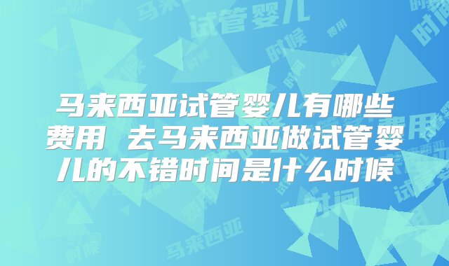 马来西亚试管婴儿有哪些费用 去马来西亚做试管婴儿的不错时间是什么时候