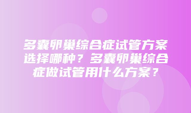 多囊卵巢综合症试管方案选择哪种？多囊卵巢综合症做试管用什么方案？