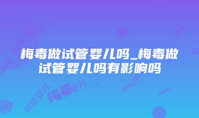 梅毒做试管婴儿吗_梅毒做试管婴儿吗有影响吗