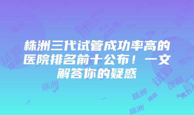 株洲三代试管成功率高的医院排名前十公布！一文解答你的疑惑