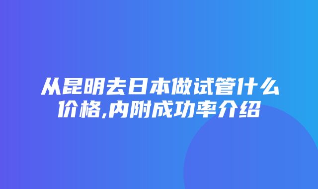 从昆明去日本做试管什么价格,内附成功率介绍