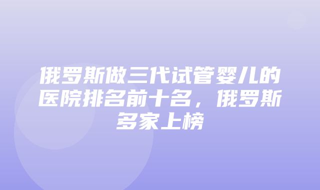 俄罗斯做三代试管婴儿的医院排名前十名，俄罗斯多家上榜