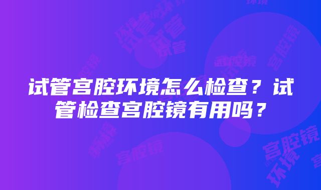 试管宫腔环境怎么检查？试管检查宫腔镜有用吗？