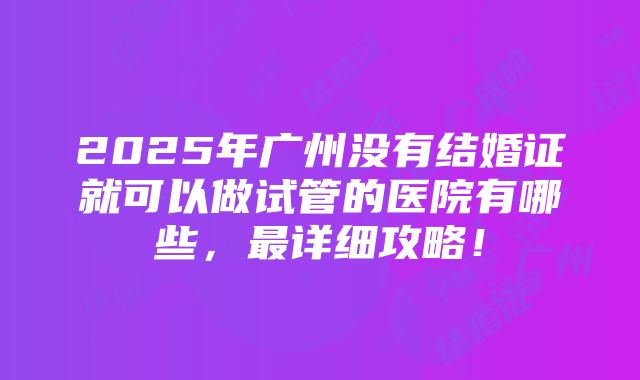 2025年广州没有结婚证就可以做试管的医院有哪些，最详细攻略！