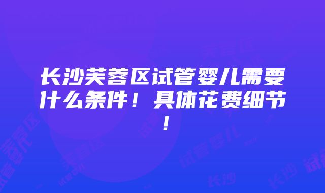 长沙芙蓉区试管婴儿需要什么条件！具体花费细节！