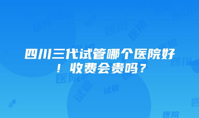 四川三代试管哪个医院好！收费会贵吗？