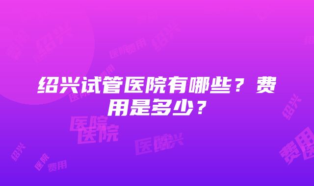 绍兴试管医院有哪些？费用是多少？