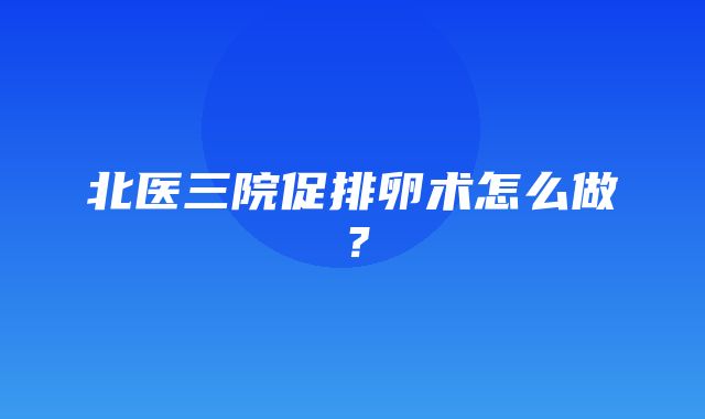 北医三院促排卵术怎么做？