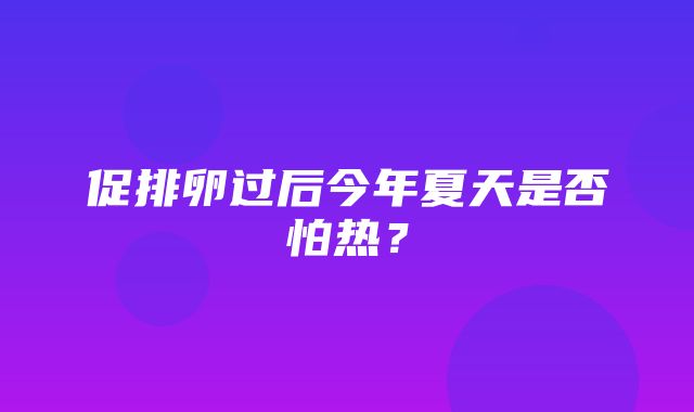 促排卵过后今年夏天是否怕热？