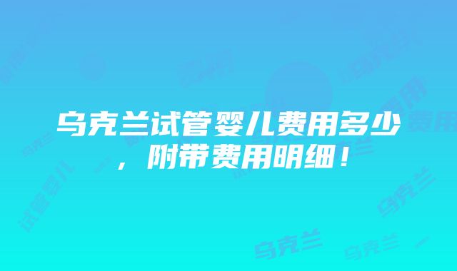 乌克兰试管婴儿费用多少，附带费用明细！