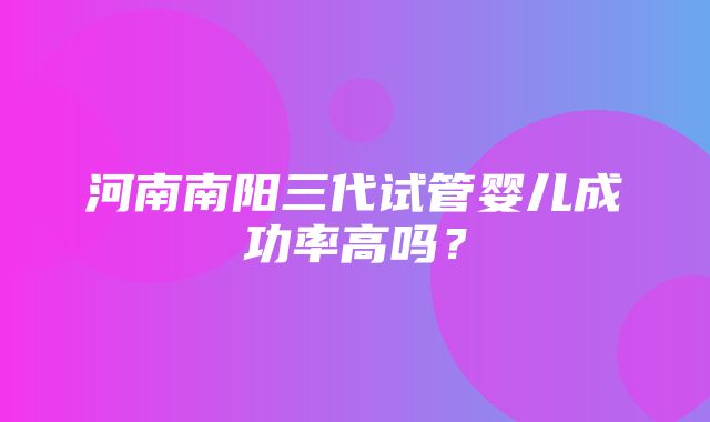 河南南阳三代试管婴儿成功率高吗？