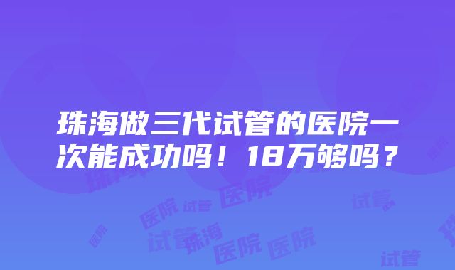 珠海做三代试管的医院一次能成功吗！18万够吗？