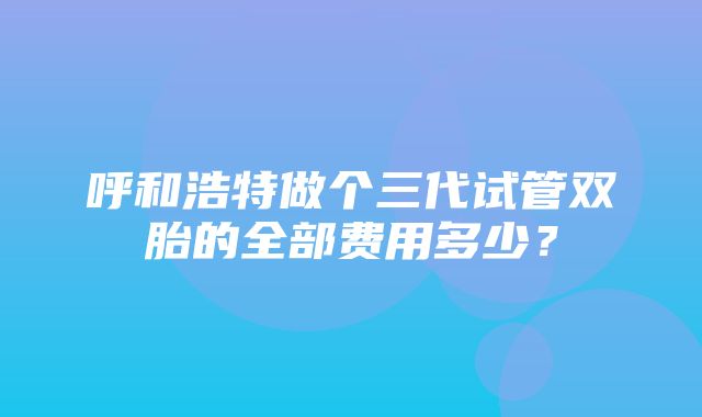 呼和浩特做个三代试管双胎的全部费用多少？