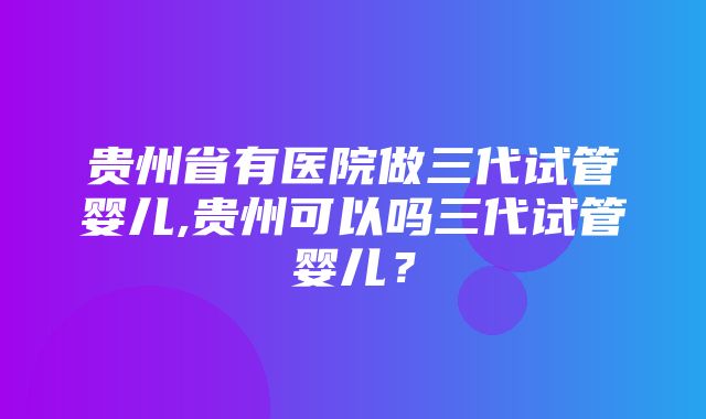 贵州省有医院做三代试管婴儿,贵州可以吗三代试管婴儿？