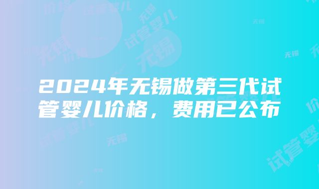 2024年无锡做第三代试管婴儿价格，费用已公布