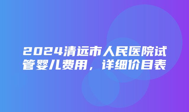 2024清远市人民医院试管婴儿费用，详细价目表