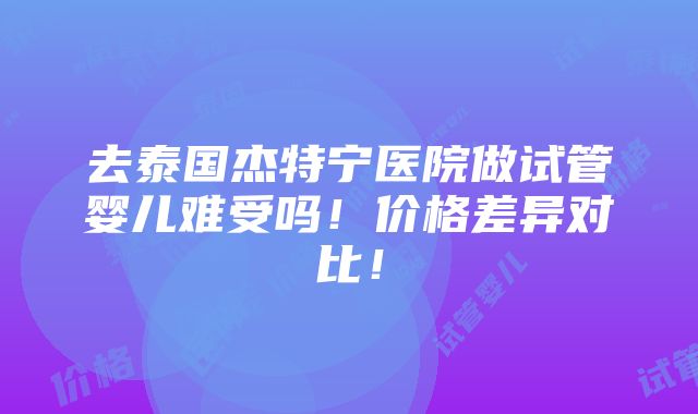 去泰国杰特宁医院做试管婴儿难受吗！价格差异对比！