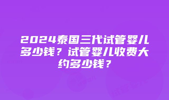 2024泰国三代试管婴儿多少钱？试管婴儿收费大约多少钱？