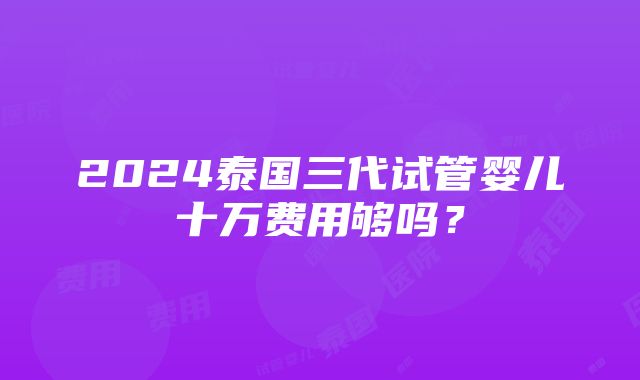 2024泰国三代试管婴儿十万费用够吗？